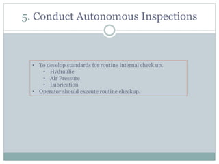 5. Conduct Autonomous Inspections
• To develop standards for routine internal check up.
• Hydraulic
• Air Pressure
• Lubrication
• Operator should execute routine checkup.
 