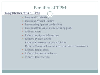 Benefits of TPM
 Increased Productivity
 Increased Product Quality
 Increased equipment productivity
 Increased Company’s manufacturing profit
 Reduced Costs
 Reduced equipment downtime
 Reduced Process defect
• Reduced Customer compliant/claims
• Reduced Financial losses due to reduction in breakdowns
 Reduced Repair costs.
 Reduced Maintenance hours.
 Reduced Energy costs.
Tangible benefits of TPM
 