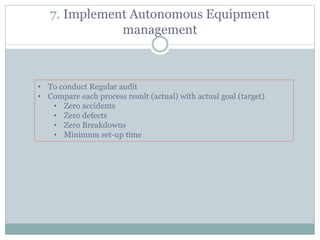 7. Implement Autonomous Equipment
management
• To conduct Regular audit
• Compare each process result (actual) with actual goal (target)
• Zero accidents
• Zero defects
• Zero Breakdowns
• Minimum set-up time
 