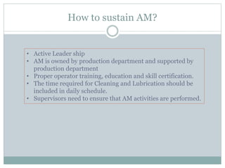 How to sustain AM?
• Active Leader ship
• AM is owned by production department and supported by
production department
• Proper operator training, education and skill certification.
• The time required for Cleaning and Lubrication should be
included in daily schedule.
• Supervisors need to ensure that AM activities are performed.
 