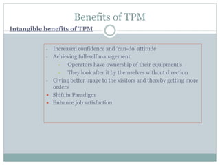 Benefits of TPM
• Increased confidence and ‘can-do’ attitude
• Achieving full-self management
• Operators have ownership of their equipment's
• They look after it by themselves without direction
• Giving better image to the visitors and thereby getting more
orders
 Shift in Paradigm
 Enhance job satisfaction
Intangible benefits of TPM
 