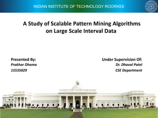 INDIAN INSTITUTE OF TECHNOLOGY ROORKEE
A Study of Scalable Pattern Mining Algorithms
on Large Scale Interval Data
Under Supervision Of:
Dr. Dhaval Patel
CSE Department
Presented By:
Prakhar Dhama
15535029
 