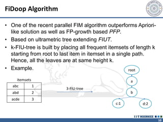 10
FiDoop Algorithm
• One of the recent parallel FIM algorithm outperforms Apriori-
like solution as well as FP-growth based PFP.
• Based on ultrametric tree extending FIUT.
• k-FIU-tree is built by placing all frequent itemsets of length k
starting from root to last item in itemset in a single path.
Hence, all the leaves are at same height k.
• Example.
abc 1
abd 2
acde 3
3-FIU-tree
root
a
b
c:1 d:2
itemsets
 