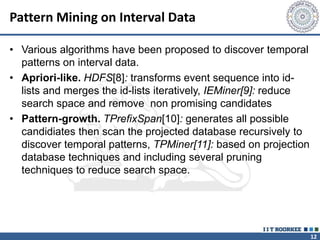 12
Pattern Mining on Interval Data
• Various algorithms have been proposed to discover temporal
patterns on interval data.
• Apriori-like. HDFS[8]: transforms event sequence into id-
lists and merges the id-lists iteratively, IEMiner[9]: reduce
search space and remove non promising candidates
• Pattern-growth. TPrefixSpan[10]: generates all possible
candidiates then scan the projected database recursively to
discover temporal patterns, TPMiner[11]: based on projection
database techniques and including several pruning
techniques to reduce search space.
 