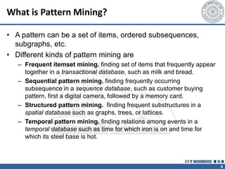 3
What is Pattern Mining?
• A pattern can be a set of items, ordered subsequences,
subgraphs, etc.
• Different kinds of pattern mining are
– Frequent itemset mining. finding set of items that frequently appear
together in a transactional database, such as milk and bread.
– Sequential pattern mining. finding frequently occurring
subsequence in a sequence database, such as customer buying
pattern, first a digital camera, followed by a memory card.
– Structured pattern mining. finding frequent substructures in a
spatial database such as graphs, trees, or lattices.
– Temporal pattern mining. finding relations among events in a
temporal database such as time for which iron is on and time for
which its steel base is hot.
 