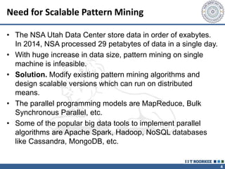 4
Need for Scalable Pattern Mining
• The NSA Utah Data Center store data in order of exabytes.
In 2014, NSA processed 29 petabytes of data in a single day.
• With huge increase in data size, pattern mining on single
machine is infeasible.
• Solution. Modify existing pattern mining algorithms and
design scalable versions which can run on distributed
means.
• The parallel programming models are MapReduce, Bulk
Synchronous Parallel, etc.
• Some of the popular big data tools to implement parallel
algorithms are Apache Spark, Hadoop, NoSQL databases
like Cassandra, MongoDB, etc.
 