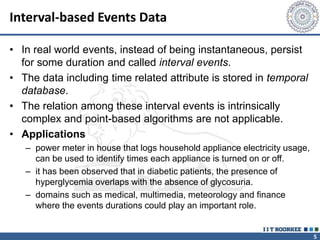 5
Interval-based Events Data
• In real world events, instead of being instantaneous, persist
for some duration and called interval events.
• The data including time related attribute is stored in temporal
database.
• The relation among these interval events is intrinsically
complex and point-based algorithms are not applicable.
• Applications
– power meter in house that logs household appliance electricity usage,
can be used to identify times each appliance is turned on or off.
– it has been observed that in diabetic patients, the presence of
hyperglycemia overlaps with the absence of glycosuria.
– domains such as medical, multimedia, meteorology and finance
where the events durations could play an important role.
 