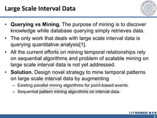 6
Large Scale Interval Data
• Querying vs Mining. The purpose of mining is to discover
knowledge while database querying simply retrieves data.
• The only work that deals with large scale interval data is
querying quantitative analysis[1].
• All the current efforts on mining temporal relationships rely
on sequential algorithms and problem of scalable mining on
large scale interval data is not yet addressed.
• Solution. Design novel strategy to mine temporal patterns
on large scale interval data by augmenting
– Existing parallel mining algorithms for point-based events.
– Sequential pattern mining algorithms on interval data.
 