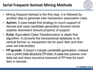 7
Serial Frequent Itemset Mining Methods
• Mining frequent itemset is the first step, it is followed by
another step to generate inter transaction association rules.
• Apriori. It uses bread first strategy to count support of
itemset and uses candidate generation function which
exploits downward closure property of support.
• Eclat. Equivalent Class Transformation is depth first
algorithm. It converts the transactional database to its
vertical format i.e. transaction list for each item and then
uses set intersection.
• FP-growth. It doesn’t include candidate generation, instead
use a prefix tree structure FP-tree. It uses two passes over
data set and does recursive traversal of FP-tree for each
item in itemset.
 