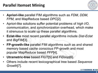 8
Parallel Itemset Mining
• Apriori-like parallel FIM algorithms such as FDM, DDM,
FPM, and MapReduce based DPC[2].
• Apriori-like solutions suffer potential problems of high I/O,
communication, and synchronization overhead, which make
it strenuous to scale up these parallel algorithms.
• Eclat-like most recent parallel algorithms include Dist-Eclat
and BigFIM[3].
• FP-growth-like parallel FIM algorithms such as and shared
memory based cache conscious FP-growth and most
popular MapReduce based PFP[4].
• Utrametric-tree based FIUT[5] and FiDoop[6].
• Others include recent lexicographical tree based Sequence
Growth[7].
 