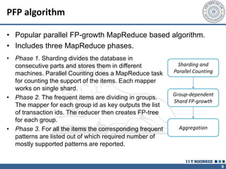 9
PFP algorithm
• Popular parallel FP-growth MapReduce based algorithm.
• Includes three MapReduce phases.
Sharding and
Parallel Counting
Group-dependent
Shard FP-growth
Aggregation
• Phase 1. Sharding divides the database in
consecutive parts and stores them in different
machines. Parallel Counting does a MapReduce task
for counting the support of the items. Each mapper
works on single shard.
• Phase 2. The frequent items are dividing in groups.
The mapper for each group id as key outputs the list
of transaction ids. The reducer then creates FP-tree
for each group.
• Phase 3. For all the items the corresponding frequent
patterns are listed out of which required number of
mostly supported patterns are reported.
 