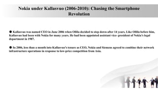 Nokia under Kallasvuo (2006-2010): Chasing the Smartphone
Revolution
● Kallasvuo was named CEO in June 2006 when Ollila decided to step down after 14 years. Like Ollila before him,
Kallasvuo had been with Nokia for many years. He had been appointed assistant vice- president of Nokia’s legal
department in 1987.
● In 2006, less than a month into Kallasvuo’s tenure as CEO, Nokia and Siemens agreed to combine their network
infrastructure operations in response to low-price competition from Asia.
 
