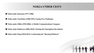NOKIA UNDER CEO'S
● Nokia under Kairamo (1977-1988)
● Nokia under Vuorilehto (1988-1992): Facing New Challenges
● Nokia under Ollila (1992-2006): A Mobile Communications Company
● Nokia under Kallasvuo (2006-2010): Chasing the Smartphone Revolution
● Nokia under Elop (2010-2013): Confronting the “Burning Platform”
 