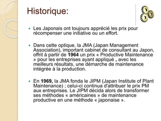 Historique:
 Les Japonais ont toujours apprécié les prix pour
récompenser une initiative ou un effort.
 Dans cette optique, la JMA (Japan Management
Association), important cabinet de consultant au Japon,
offrit à partir de 1964 un prix « Productive Maintenance
» pour les entreprises ayant appliqué , avec les
meilleurs résultats, une démarche de maintenance
intégrée à la production.
 En 1969, la JMA fonda le JIPM (Japan Institute of Plant
Maintenance) ; celui-ci continua d'attribuer le prix PM
aux entreprises. Le JIPM décida alors de transformer
ses méthodes « américaines » de maintenance
productive en une méthode « japonaise ».
 