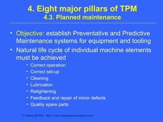 © Imants BVBA http://www.managementsupport.com
4. Eight major pillars of TPM
4.3. Planned maintenance
• Objective: establish Preventative and Predictive
Maintenance systems for equipment and tooling
• Natural life cycle of individual machine elements
must be achieved
• Correct operation
• Correct set-up
• Cleaning
• Lubrication
• Retightening
• Feedback and repair of minor defects
• Quality spare parts
 
