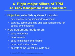 © Imants BVBA http://www.managementsupport.com
4. Eight major pillars of TPM
4.4. Early Management of new equipment
• Objective: establish systems to shorten
• new product or equipment development
• start-up, commissioning and stabilization time for
quality and efficiency
• New equipment needs to be:
• easy to operate
• easy to clean
• easy to maintain and reliable
• have quick set-up times
• operate at the lowest life cycle cost
 