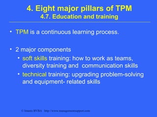 © Imants BVBA http://www.managementsupport.com
4. Eight major pillars of TPM
4.7. Education and training
• TPM is a continuous learning process.
• 2 major components
• soft skills training: how to work as teams,
diversity training and communication skills
• technical training: upgrading problem-solving
and equipment- related skills
 