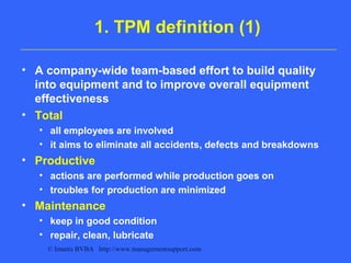 © Imants BVBA http://www.managementsupport.com
1. TPM definition (1)
• A company-wide team-based effort to build quality
into equipment and to improve overall equipment
effectiveness
• Total
• all employees are involved
• it aims to eliminate all accidents, defects and breakdowns
• Productive
• actions are performed while production goes on
• troubles for production are minimized
• Maintenance
• keep in good condition
• repair, clean, lubricate
 