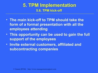 © Imants BVBA http://www.managementsupport.com
5. TPM Implementation
5.6. TPM kick-off
• The main kick-off to TPM should take the
form of a formal presentation with all the
employees attending
• This opportunity can be used to gain the full
support of the employees
• Invite external customers, affiliated and
subcontracting companies
 