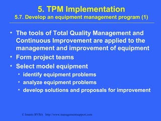 © Imants BVBA http://www.managementsupport.com
5. TPM Implementation
5.7. Develop an equipment management program (1)
• The tools of Total Quality Management and
Continuous Improvement are applied to the
management and improvement of equipment
• Form project teams
• Select model equipment
• identify equipment problems
• analyze equipment problems
• develop solutions and proposals for improvement
 