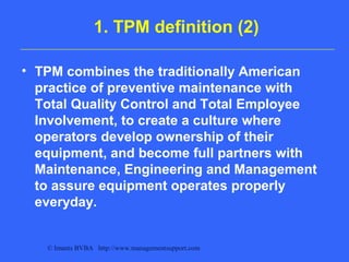 © Imants BVBA http://www.managementsupport.com
1. TPM definition (2)
• TPM combines the traditionally American
practice of preventive maintenance with
Total Quality Control and Total Employee
Involvement, to create a culture where
operators develop ownership of their
equipment, and become full partners with
Maintenance, Engineering and Management
to assure equipment operates properly
everyday.
 