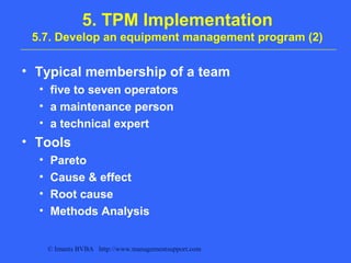 © Imants BVBA http://www.managementsupport.com
5. TPM Implementation
5.7. Develop an equipment management program (2)
• Typical membership of a team
• five to seven operators
• a maintenance person
• a technical expert
• Tools
• Pareto
• Cause & effect
• Root cause
• Methods Analysis
 