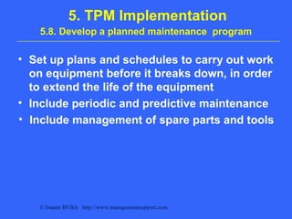 © Imants BVBA http://www.managementsupport.com
5. TPM Implementation
5.8. Develop a planned maintenance program
• Set up plans and schedules to carry out work
on equipment before it breaks down, in order
to extend the life of the equipment
• Include periodic and predictive maintenance
• Include management of spare parts and tools
 