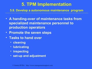 © Imants BVBA http://www.managementsupport.com
5. TPM Implementation
5.8. Develop a autonomous maintenance program
• A handing-over of maintenance tasks from
specialized maintenance personnel to
production operators
• Promote the seven steps
• Tasks to hand over
• cleaning
• lubricating
• inspecting
• set-up and adjustment
 
