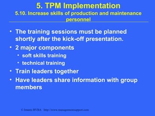 © Imants BVBA http://www.managementsupport.com
5. TPM Implementation
5.10. Increase skills of production and maintenance
personnel
• The training sessions must be planned
shortly after the kick-off presentation.
• 2 major components
• soft skills training
• technical training
• Train leaders together
• Have leaders share information with group
members
 