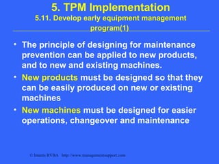 © Imants BVBA http://www.managementsupport.com
5. TPM Implementation
5.11. Develop early equipment management
program(1)
• The principle of designing for maintenance
prevention can be applied to new products,
and to new and existing machines.
• New products must be designed so that they
can be easily produced on new or existing
machines
• New machines must be designed for easier
operations, changeover and maintenance
 