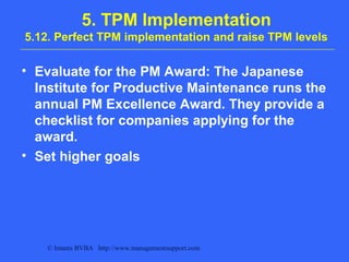 © Imants BVBA http://www.managementsupport.com
5. TPM Implementation
5.12. Perfect TPM implementation and raise TPM levels
• Evaluate for the PM Award: The Japanese
Institute for Productive Maintenance runs the
annual PM Excellence Award. They provide a
checklist for companies applying for the
award.
• Set higher goals
 