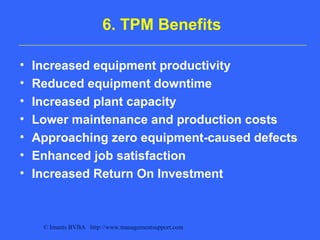 © Imants BVBA http://www.managementsupport.com
6. TPM Benefits
• Increased equipment productivity
• Reduced equipment downtime
• Increased plant capacity
• Lower maintenance and production costs
• Approaching zero equipment-caused defects
• Enhanced job satisfaction
• Increased Return On Investment
 