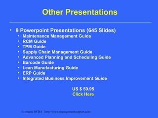 © Imants BVBA http://www.managementsupport.com
Other Presentations
• 9 Powerpoint Presentations (645 Slides)
• Maintenance Management Guide
• RCM Guide
• TPM Guide
• Supply Chain Management Guide
• Advanced Planning and Scheduling Guide
• Barcode Guide
• Lean Manufacturing Guide
• ERP Guide
• Integrated Business Improvement Guide
US $ 59.95
Click Here
 