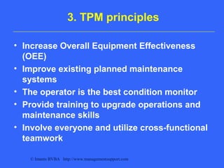 © Imants BVBA http://www.managementsupport.com
3. TPM principles
• Increase Overall Equipment Effectiveness
(OEE)
• Improve existing planned maintenance
systems
• The operator is the best condition monitor
• Provide training to upgrade operations and
maintenance skills
• Involve everyone and utilize cross-functional
teamwork
 