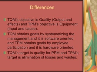 Differences
TQM’s objective is Quality (Output and
effects) and TPM’s objective is Equipment
(Input and cause).
TQM obtains goals by systematizing the
management and it is software oriented
and TPM obtains goals by employee
participation and it is hardware oriented.
TQM’s target is quality for PPM and TPM’s
target is elimination of losses and wastes.
 