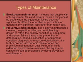Types of Maintenance
Breakdown maintenance: it means that people wait
until equipment fails and repair it. Such a thing could
be used when the equipment failure does not
significantly affect the operation or production or
generate any significant loss other than repair cost.
Preventive maintenance: It is a daily maintenance (
cleaning, inspection, oiling and re-tightening ),
design to retain the healthy condition of equipment
and prevent failure through the prevention of
deterioration, periodic inspection or equipment
condition diagnosis, to measure deterioration. It is
further divided into periodic maintenance and
predictive maintenance. Just like human life is
extended by preventive medicine, the equipment
service life can be prolonged by doing preventive
maintenance.
 