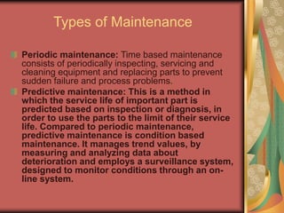Types of Maintenance
Periodic maintenance: Time based maintenance
consists of periodically inspecting, servicing and
cleaning equipment and replacing parts to prevent
sudden failure and process problems.
Predictive maintenance: This is a method in
which the service life of important part is
predicted based on inspection or diagnosis, in
order to use the parts to the limit of their service
life. Compared to periodic maintenance,
predictive maintenance is condition based
maintenance. It manages trend values, by
measuring and analyzing data about
deterioration and employs a surveillance system,
designed to monitor conditions through an on-
line system.
 