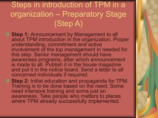 Steps in introduction of TPM in a
organization – Preparatory Stage
(Step A)
Step 1: Announcement by Management to all
about TPM introduction in the organization. Proper
understanding, commitment and active
involvement of the top management in needed for
this step. Senior management should have
awareness programs, after which announcement
is made to all. Publish it in the house magazine
and put it in the notice board. Send a letter to all
concerned individuals if required.
Step 2: Initial education and propaganda for TPM.
Training is to be done based on the need. Some
need intensive training and some just an
awareness. Take people who matters to places
where TPM already successfully implemented.
 