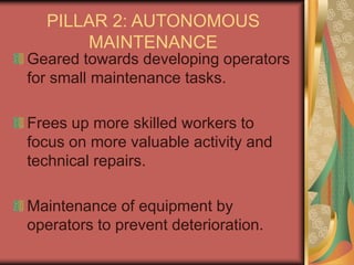 PILLAR 2: AUTONOMOUS
MAINTENANCE
Geared towards developing operators
for small maintenance tasks.
Frees up more skilled workers to
focus on more valuable activity and
technical repairs.
Maintenance of equipment by
operators to prevent deterioration.
 