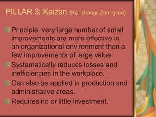 PILLAR 3: Kaizen (Kai=change Zen=good)
Principle: very large number of small
improvements are more effective in
an organizational environment than a
few improvements of large value.
Systematically reduces losses and
inefficiencies in the workplace.
Can also be applied in production and
administrative areas.
Requires no or little investment.
 