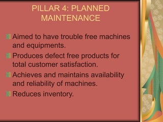 PILLAR 4: PLANNED
MAINTENANCE
Aimed to have trouble free machines
and equipments.
Produces defect free products for
total customer satisfaction.
Achieves and maintains availability
and reliability of machines.
Reduces inventory.
 