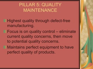 PILLAR 5: QUALITY
MAINTENANCE
Highest quality through defect-free
manufacturing.
Focus is on quality control – eliminate
current quality concerns, then move
to potential quality concerns.
Maintains perfect equipment to have
perfect quality of products.
 