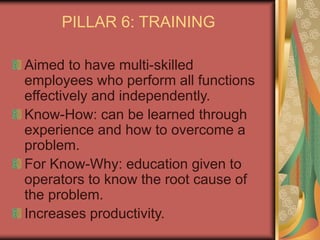 PILLAR 6: TRAINING
Aimed to have multi-skilled
employees who perform all functions
effectively and independently.
Know-How: can be learned through
experience and how to overcome a
problem.
For Know-Why: education given to
operators to know the root cause of
the problem.
Increases productivity.
 