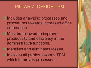 PILLAR 7: OFFICE TPM
Includes analyzing processes and
procedures towards increased office
automation.
Must be followed to improve
productivity and efficiency in the
administrative functions.
Identifies and eliminates losses.
Involves all parties towards TPM
which improves processes.
 