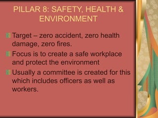 PILLAR 8: SAFETY, HEALTH &
ENVIRONMENT
Target – zero accident, zero health
damage, zero fires.
Focus is to create a safe workplace
and protect the environment
Usually a committee is created for this
which includes officers as well as
workers.
 