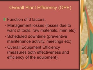 Overall Plant Efficiency (OPE)
Function of 3 factors:
- Management losses (losses due to
want of tools, raw materials, men etc)
- Scheduled downtime (preventive
maintenance activity, meetings etc)
- Overall Equipment Efficiency
(measures both effectiveness and
efficiency of the equipment).
 