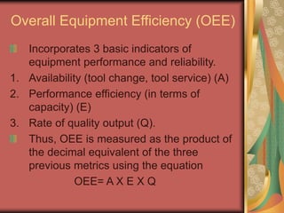 Overall Equipment Efficiency (OEE)
Incorporates 3 basic indicators of
equipment performance and reliability.
1. Availability (tool change, tool service) (A)
2. Performance efficiency (in terms of
capacity) (E)
3. Rate of quality output (Q).
Thus, OEE is measured as the product of
the decimal equivalent of the three
previous metrics using the equation
OEE= A X E X Q
 