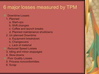 6 major losses measured by TPM
Downtime Losses
1. Planned
a. Start-ups
b. Shift changes
c. Coffee and launch breaks
d. Planned maintenance shutdowns
2. Un planned Downtime
a. Equipment breakdown
b. Changeovers
c. Lack of material
Reduced Speed Losses
3. Idling and minor stoppages
4. Slow-downs
Poor Quality Losses
5. Process nonconformities
6. Scrap
 