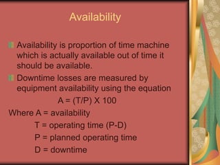 Availability
Availability is proportion of time machine
which is actually available out of time it
should be available.
Downtime losses are measured by
equipment availability using the equation
A = (T/P) X 100
Where A = availability
T = operating time (P-D)
P = planned operating time
D = downtime
 
