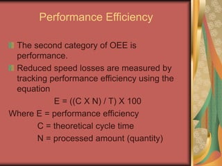 Performance Efficiency
The second category of OEE is
performance.
Reduced speed losses are measured by
tracking performance efficiency using the
equation
E = ((C X N) / T) X 100
Where E = performance efficiency
C = theoretical cycle time
N = processed amount (quantity)
 